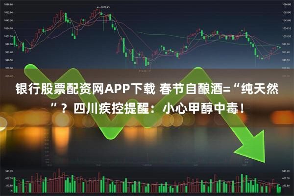 银行股票配资网APP下载 春节自酿酒=“纯天然”？四川疾控提醒：小心甲醇中毒！